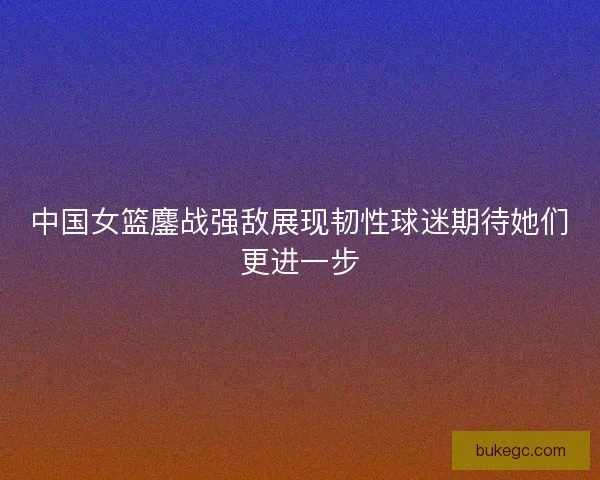 中国女篮鏖战强敌展现韧性球迷期待她们更进一步